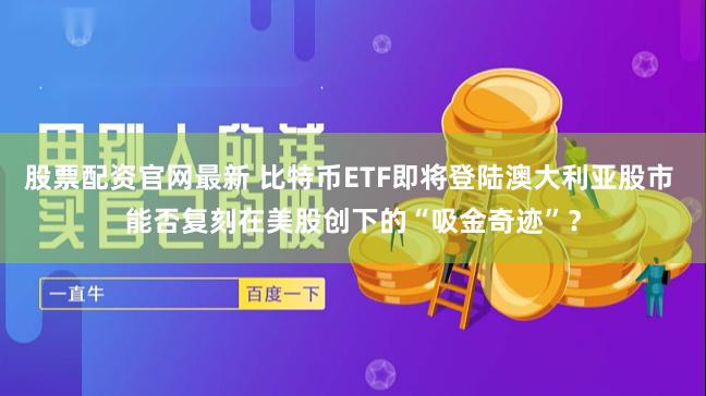 股票配资官网最新 比特币ETF即将登陆澳大利亚股市 能否复刻在美股创下的“吸金奇迹”？