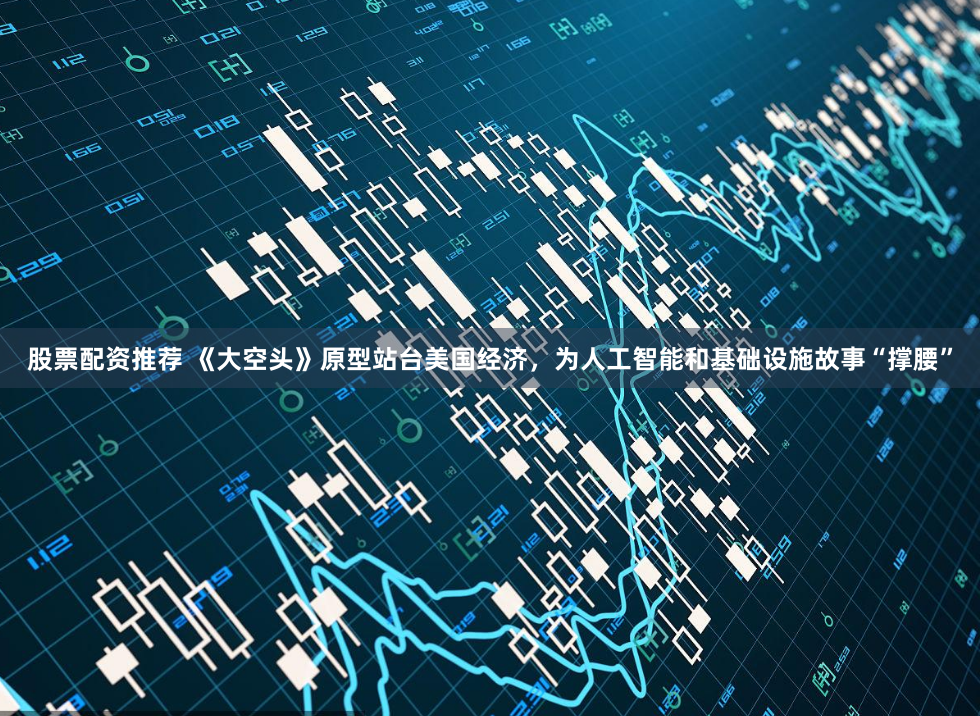 股票配资推荐 《大空头》原型站台美国经济，为人工智能和基础设施故事“撑腰”