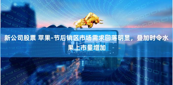 新公司股票 苹果-节后销区市场需求回落明显，叠加时令水果上市量增加