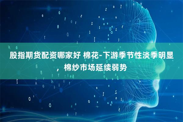 股指期货配资哪家好 棉花-下游季节性淡季明显,棉纱市场延续弱势