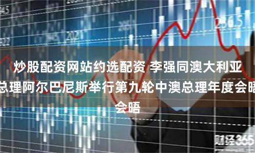 炒股配资网站约选配资 李强同澳大利亚总理阿尔巴尼斯举行第九轮中澳总理年度会晤