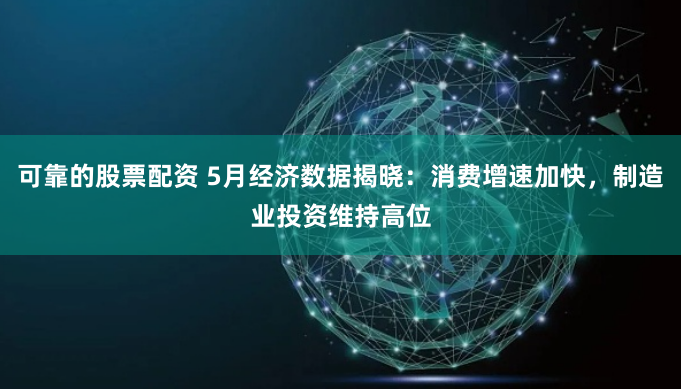 可靠的股票配资 5月经济数据揭晓：消费增速加快，制造业投资维持高位