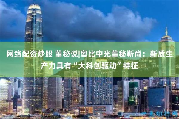 网络配资炒股 董秘说|奥比中光董秘靳尚：新质生产力具有“大科创驱动”特征