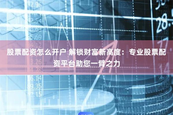 股票配资怎么开户 解锁财富新高度：专业股票配资平台助您一臂之力