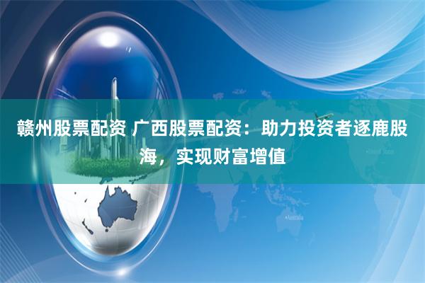 赣州股票配资 广西股票配资：助力投资者逐鹿股海，实现财富增值