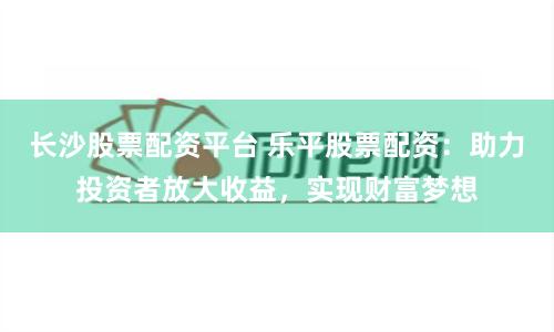 长沙股票配资平台 乐平股票配资：助力投资者放大收益，实现财富梦想