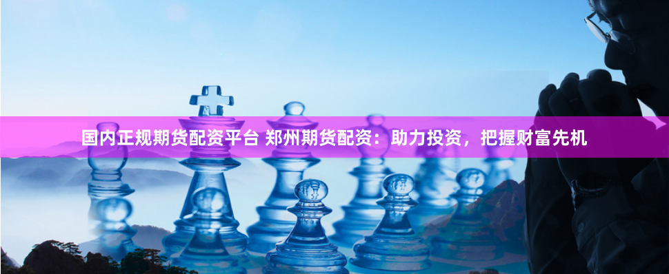 国内正规期货配资平台 郑州期货配资:助力投资,把握财富先机